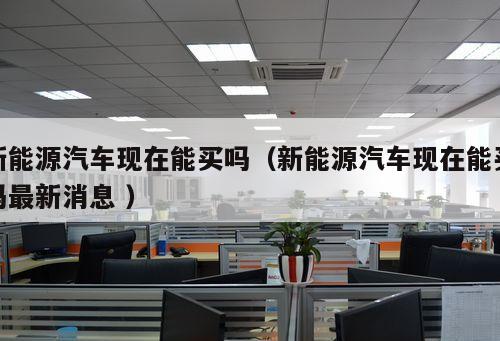 新能源汽車現(xiàn)在能買嗎（新能源汽車現(xiàn)在能買嗎最新消息 ）